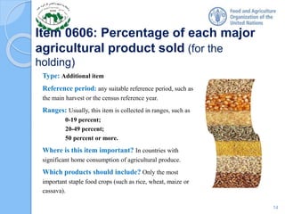 Item 0606: Percentage of each major
agricultural product sold (for the
holding)
Type: Additional item
Reference period: any suitable reference period, such as
the main harvest or the census reference year.
Ranges: Usually, this item is collected in ranges, such as
0-19 percent;
20-49 percent;
50 percent or more.
Where is this item important? In countries with
significant home consumption of agricultural produce.
Which products should include? Only the most
important staple food crops (such as rice, wheat, maize or
cassava).
14
 