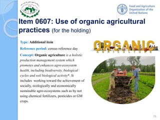 Item 0607: Use of organic agricultural
practices (for the holding)
Type: Additional item
Reference period: census reference day
Concept: Organic agriculture is a holistic
production management system which
promotes and enhances agro-ecosystem
health, including biodiversity, biological
cycles and soil biological activity*. It
includes working toward the achievement of
socially, ecologically and economically
sustainable agro-ecosystems such as by not
using chemical fertilizers, pesticides or GM
crops.
15
 
