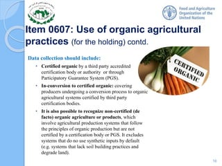 Item 0607: Use of organic agricultural
practices (for the holding) contd.
Data collection should include:
• Certified organic by a third party accredited
certification body or authority or through
Participatory Guarantee System (PGS).
• In-conversion to certified organic: covering
producers undergoing a conversion process to organic
agricultural systems certified by third party
certification bodies.
• It is also possible to recognize non-certified (de
facto) organic agriculture or products, which
involve agricultural production systems that follow
the principles of organic production but are not
certified by a certification body or PGS. It excludes
systems that do no use synthetic inputs by default
(e.g. systems that lack soil building practices and
degrade land).
16
 