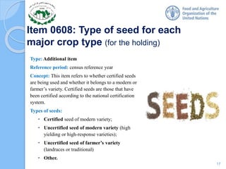 Item 0608: Type of seed for each
major crop type (for the holding)
Type: Additional item
Reference period: census reference year
Concept: This item refers to whether certified seeds
are being used and whether it belongs to a modern or
farmer’s variety. Certified seeds are those that have
been certified according to the national certification
system.
Types of seeds:
• Certified seed of modern variety;
• Uncertified seed of modern variety (high
yielding or high-response varieties);
• Uncertified seed of farmer’s variety
(landraces or traditional)
• Other.
17
 