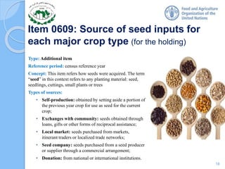 Item 0609: Source of seed inputs for
each major crop type (for the holding)
Type: Additional item
Reference period: census reference year
Concept: This item refers how seeds were acquired. The term
“seed” in this context refers to any planting material: seed,
seedlings, cuttings, small plants or trees
Types of sources:
• Self-production: obtained by setting aside a portion of
the previous year crop for use as seed for the current
crop;
• Exchanges with community: seeds obtained through
loans, gifts or other forms of reciprocal assistance;
• Local market: seeds purchased from markets,
itinerant traders or localized trade networks;
• Seed company: seeds purchased from a seed producer
or supplier through a commercial arrangement;
• Donation: from national or international institutions.
18
 