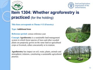 Item 1304: Whether agroforestry is
practiced (for the holding)
This item corresponds to Theme # 13 (Forestry)
Type: Additional item
Reference period: census reference year
Concept: Agroforestry is a sustainable land management
system in which forest species of trees and other wooded
plants are purposely grown on the same land as agricultural
crops or livestock, either concurrently or in rotation.
Agroforestry has impact on soil, water, plants, animals and
atmospheric relations, constituting a sustainable agricultural
practice.
19
 