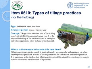Item 0610: Types of tillage practices
(for the holding)
Type: Additional item. New item.
Reference period: census reference year
Concept: Tillage refers to arable land of the holding
sown/cultivated in the census reference year. It is the
physical loosening of the soil carried out in a range of
cultivation operations, either by hand or mechanized.
Which is the reason to include this new item?
Tillage practices are controversial: it was traditionally seen as useful and necessary but when
inappropriately practiced, it is one of the major reasons for soil erosion and land degradation.
It is a common understanding that tillage practices should be reduced to a minimum in order to
achieve sustainable intensification of agriculture.
20
 
