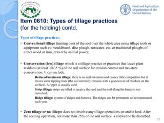 Item 0610: Types of tillage practices
(for the holding) contd.
Types of tillage practices:
• Conventional tillage (turning over of the soil over the whole area using tillage tools or
equipment such as: mouldboard, disc plough, rotovator, etc. or traditional ploughs of
either wood or iron, drawn by animal power;
• Conservation (low) tillage which is a tillage practice or practices that leave plant
residues (at least 30-35 %) of the soil surface for erosion control and moisture
conservation. It can include:
Reduced/minimum tillage: there is no soil inversion and causes little compaction but it
leaves some ripping lines (the soil normally remains with a good cover of residues on the
surface). A ripper is usually used;
Strip tillage: strips are tilled to receive the seed and the soil along the bands is not
disturbed;
Ridge tillage: system of ridges and furrows. The ridges can be permanent or be constructed
each year.
• Zero tillage or no tillage: does not involve any tillage operations on arable land. After
the seeding operation, not more than 25% of the soil surface is allowed to be disturbed.
21
 