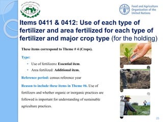 Items 0411 & 0412: Use of each type of
fertilizer and area fertilized for each type of
fertilizer and major crop type (for the holding)
These items correspond to Theme # 4 (Crops).
Type:
• Use of fertilizers: Essential item.
• Area fertilized: Additional item.
Reference period: census reference year
Reason to include these items in Theme #6. Use of
fertilizers and whether organic or inorganic practices are
followed is important for understanding of sustainable
agriculture practices.
25
 