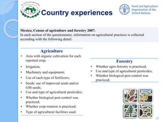 Country experiences
Mexico, Census of agriculture and forestry 2007.
In each section of the questionnaire, information on agricultural practices is collected
according with the following detail:
Agriculture
• Area with organic cultivation for each
reported crop;
• Irrigation;
• Machinery and equipment;
• Use of each type of fertilizers;
• Seeds: use of improved seeds and/or
GM seeds;
• Use and type of agricultural pesticides;
• Whether biological pest control was
practiced;
• Whether crop rotation is practiced;
• Type of agricultural facilities used.
Forestry
• Whether agro-forestry is practiced;
• Use and type of agricultural pesticides;
• Whether biological pest control was
practiced;
27
 