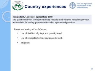 Country experiences
Source and variety of seeds/plants;
• Use of fertilizers by type and quantity used;
• Use of pesticides by type and quantity used;
• Irrigation
Bangladesh, Census of agriculture 2008
The questionnaire of the supplementary module used with the modular approach
included the following questions referred to agricultural practices:
28
 