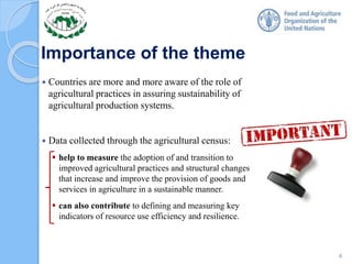 Importance of the theme
 Countries are more and more aware of the role of
agricultural practices in assuring sustainability of
agricultural production systems.
 Data collected through the agricultural census:
 help to measure the adoption of and transition to
improved agricultural practices and structural changes
that increase and improve the provision of goods and
services in agriculture in a sustainable manner.
 can also contribute to defining and measuring key
indicators of resource use efficiency and resilience.
4
 