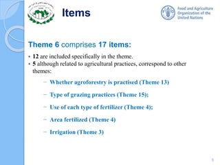 Items
Theme 6 comprises 17 items:
 12 are included specifically in the theme.
 5 although related to agricultural practices, correspond to other
themes:
− Whether agroforestry is practised (Theme 13)
− Type of grazing practices (Theme 15);
− Use of each type of fertilizer (Theme 4);
− Area fertilized (Theme 4)
− Irrigation (Theme 3)
5
 