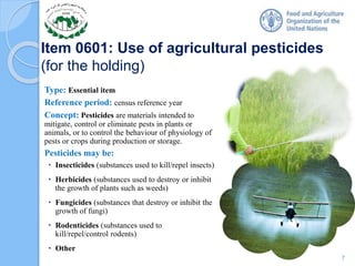 Item 0601: Use of agricultural pesticides
(for the holding)
Type: Essential item
Reference period: census reference year
Concept: Pesticides are materials intended to
mitigate, control or eliminate pests in plants or
animals, or to control the behaviour of physiology of
pests or crops during production or storage.
Pesticides may be:
• Insecticides (substances used to kill/repel insects)
• Herbicides (substances used to destroy or inhibit
the growth of plants such as weeds)
• Fungicides (substances that destroy or inhibit the
growth of fungi)
• Rodenticides (substances used to
kill/repel/control rodents)
• Other
7
 