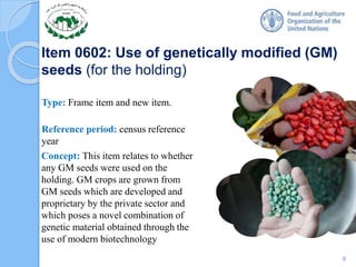 Item 0602: Use of genetically modified (GM)
seeds (for the holding)
Type: Frame item and new item.
Reference period: census reference
year
Concept: This item relates to whether
any GM seeds were used on the
holding. GM crops are grown from
GM seeds which are developed and
proprietary by the private sector and
which poses a novel combination of
genetic material obtained through the
use of modern biotechnology
8
 