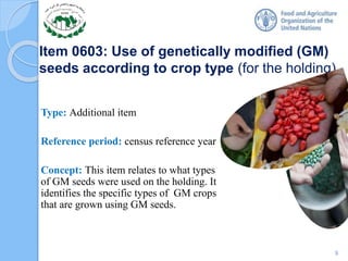 Item 0603: Use of genetically modified (GM)
seeds according to crop type (for the holding)
Type: Additional item
Reference period: census reference year
Concept: This item relates to what types
of GM seeds were used on the holding. It
identifies the specific types of GM crops
that are grown using GM seeds.
9
 