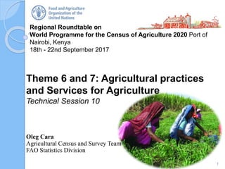 Regional Roundtable on
World Programme for the Census of Agriculture 2020 Port of
Nairobi, Kenya
18th - 22nd September 2017
Theme 6 and 7: Agricultural practices
and Services for Agriculture
Technical Session 10
Oleg Cara
Agricultural Census and Survey Team
FAO Statistics Division
1
 