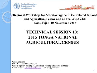 Regional Workshop for Monitoring the SDGs related to Food
and Agriculture Sector and on the WCA 2020
Nadi, Fiji 6-10 November 2017
TECHNICAL SESSION 10:
2015 TONGA NATIONAL
AGRICULTURAL CENSUS
1
Name: Futa Lolo
Title : Technical Officer Grade 11
Name of agency : Ministry of Agriculture& Forestry & Fisheries and Food
E-mail address: futa.lolo@maff.gov.to or futalolo@yahoo.com
 
