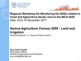 Regional Workshop for Monitoring the SDGs related to
Food and Agriculture Sector and on the WCA 2020
Nadi, Fiji 6-10 November 2017
Samoa Agriculture Census 2009 - Land and
Irrigation
Technical Session 11: Census Theme 2 and 3
1
Soo Junior Iuvale
Information Officer
Ministry of Agriculture and Fisheries.
soo.iuvale@maf.gov.ws
 