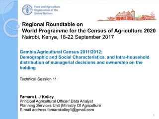 Regional Roundtable on
World Programme for the Census of Agriculture 2020
Nairobi, Kenya, 18-22 September 2017
Gambia Agricultural Census 2011/2012:
Demographic and Social Characteristics, and Intra-household
distribution of managerial decisions and ownership on the
holding
Technical Session 11
1
Famara L.J Kolley
Principal Agricultural Officer/ Data Analyst
Planning Services Unit (Ministry Of Agriculture
E-mail address famarakolley1@gmail.com
 