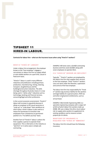 C on tr ac tu al Li abili ty Ti psh e e t – Cl ie n t V ersi on
No vem b er 2016.
PA GE 1 o f 7
TIPSHEET 11
HIRED-IN LABOUR.
Contracts for labour hire – what are the insurance issues when using “hired in” workers?
W H A T I S “ H I R E D I N ” L A B O U R ?
Under a labour hire arrangement, the employer
known as the “host employer” engages a
recruitment or labour hire firm to supply skilled
or semi-skilled workers on a part time, casual or
fixed term basis.
“Hired in” labour is used in many different
industries and professions including primary
production, manufacturing, mining, cleaning,
transport, slaughterhouse and the
building/construction industries. The skills
shortage throughout Australia means it is now
being used in “white collar” industries such as
technology, banking and financial services,
accounting/legal and other professions.
In the current economic environment, “hired in”
labour will increase in popularity because it
allows an employer to fill casual vacancies or
“scale up” or “scale down” their workforce at
short notice. Hired in labour is also used as a
means for businesses to transition new
employees from a temporary to permanent
position on a “try before you buy” basis.
Another form of “hired in” labour is where the
hirer supplies a person to operate hired
equipment. This is referred to in the industry as
“wet hire” or in some cases is simply sub-
contracting.
EXAMPLE: Bill Jones owns a forklift contracting
business and hires seven forklifts along with
seven employees to operate them.
I S A “ H I R E D I N ” W O R K ER A N E M P L O YE E ?
Typically,
1
“hired in” workers are employed by
the labour hire firm that supplies their services
to the host employer. These “hired in” workers
carry out work under the direction, supervision
and control of the host employer.
The labour hire firm has responsibility for “hired
in” workers (eg vicarious liability for the worker)
and legal liability for superannuation, PAYE tax
and other employment entitlements, such as
annual leave.
2
EXAMPLE: Marrickville Engineering (ME) is a
specialist engineering company with a wage roll
of $2m of which labour hire workers make up
$500k. ME uses a labour hire firm, Excel Labour
Ltd, to supply extra workers to supplement its
existing workforce and to resource certain
projects for its clients.
W H A T S O R T O F I N S U R A N C E I S
R E Q U I R E D F O R “ H I R E D I N ” WOR K E R S ?
The labour hire firm should have the following
insurance:
 