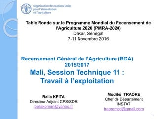 Table Ronde sur le Programme Mondial du Recensement de
l’Agriculture 2020 (PMRA-2020)
Dakar, Sénégal
7-11 Novembre 2016
Recensement Général de l’Agriculture (RGA)
2015/2017
Mali, Session Technique 11 :
Travail à l’exploitation
1
Balla KEITA
Directeur Adjoint CPS/SDR
ballakoman@yahoo.fr
Modibo TRAORE
Chef de Département
INSTAT
traoremod@gmail.com
 