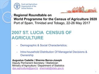 Regional Roundtable on
World Programme for the Census of Agriculture 2020
Port of Spain, Trinidad and Tobago, 22-26 May 2017
- Demographic & Social Characteristics;
- Intra-household Distribution Of Managerial Decisions &
Ownership
1
Augustus Cadette / Sherma Beroo-Joseph
Deputy Permanent Secretary / Statistician
Ministry of Agriculture / Department of Statistics
dps.agriculture@govt.lc shermab@stats.gov.lc
 