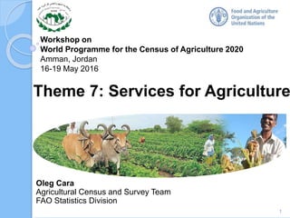 Workshop on
World Programme for the Census of Agriculture 2020
Amman, Jordan
16-19 May 2016
Oleg Cara
Agricultural Census and Survey Team
FAO Statistics Division
Theme 7: Services for Agriculture
1
 
