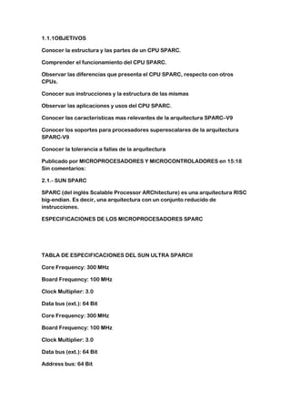 1.1.1OBJETIVOS

Conocer la estructura y las partes de un CPU SPARC.

Comprender el funcionamiento del CPU SPARC.

Observar las diferencias que presenta el CPU SPARC, respecto con otros
CPUs.

Conocer sus instrucciones y la estructura de las mismas

Observar las aplicaciones y usos del CPU SPARC.

Conocer las características mas relevantes de la arquitectura SPARC–V9

Conocer los soportes para procesadores superescalares de la arquitectura
SPARC-V9

Conocer la tolerancia a fallas de la arquitectura

Publicado por MICROPROCESADORES Y MICROCONTROLADORES en 15:18
Sin comentarios:

2.1.- SUN SPARC

SPARC (del inglés Scalable Processor ARChitecture) es una arquitectura RISC
big-endian. Es decir, una arquitectura con un conjunto reducido de
instrucciones.

ESPECIFICACIONES DE LOS MICROPROCESADORES SPARC




TABLA DE ESPECIFICACIONES DEL SUN ULTRA SPARCII

Core Frequency: 300 MHz

Board Frequency: 100 MHz

Clock Multiplier: 3.0

Data bus (ext.): 64 Bit

Core Frequency: 300 MHz

Board Frequency: 100 MHz

Clock Multiplier: 3.0

Data bus (ext.): 64 Bit

Address bus: 64 Bit
 
