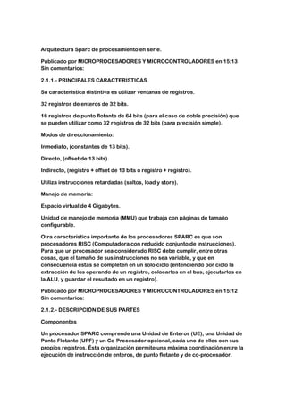Arquitectura Sparc de procesamiento en serie.

Publicado por MICROPROCESADORES Y MICROCONTROLADORES en 15:13
Sin comentarios:

2.1.1.- PRINCIPALES CARACTERISTICAS

Su característica distintiva es utilizar ventanas de registros.

32 registros de enteros de 32 bits.

16 registros de punto flotante de 64 bits (para el caso de doble precisión) que
se pueden utilizar como 32 registros de 32 bits (para precisión simple).

Modos de direccionamiento:

Inmediato, (constantes de 13 bits).

Directo, (offset de 13 bits).

Indirecto, (registro + offset de 13 bits o registro + registro).

Utiliza instrucciones retardadas (saltos, load y store).

Manejo de memoria:

Espacio virtual de 4 Gigabytes.

Unidad de manejo de memoria (MMU) que trabaja con páginas de tamaño
configurable.

Otra característica importante de los procesadores SPARC es que son
procesadores RISC (Computadora con reducido conjunto de instrucciones).
Para que un procesador sea considerado RISC debe cumplir, entre otras
cosas, que el tamaño de sus instrucciones no sea variable, y que en
consecuencia estas se completen en un solo ciclo (entendiendo por ciclo la
extracción de los operando de un registro, colocarlos en el bus, ejecutarlos en
la ALU, y guardar el resultado en un registro).

Publicado por MICROPROCESADORES Y MICROCONTROLADORES en 15:12
Sin comentarios:

2.1.2.- DESCRIPCIÓN DE SUS PARTES

Componentes

Un procesador SPARC comprende una Unidad de Enteros (UE), una Unidad de
Punto Flotante (UPF) y un Co-Procesador opcional, cada uno de ellos con sus
propios registros. Ésta organización permite una máxima coordinación entre la
ejecución de instrucción de enteros, de punto flotante y de co-procesador.
 