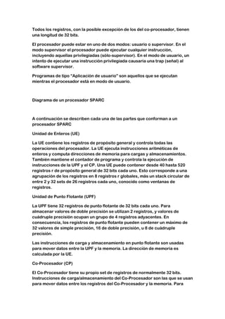 Todos los registros, con la posible excepción de los del co-procesador, tienen
una longitud de 32 bits.

El procesador puede estar en uno de dos modos: usuario o supervisor. En el
modo supervisor el procesador puede ejecutar cualquier instrucción,
incluyendo aquellas privilegiadas (sólo-supervisor). En el modo de usuario, un
intento de ejecutar una instrucción privilegiada causaría una trap (señal) al
software supervisor.

Programas de tipo “Aplicación de usuario” son aquellos que se ejecutan
mientras el procesador está en modo de usuario.



Diagrama de un procesador SPARC



A continuación se describen cada una de las partes que conforman a un
procesador SPARC

Unidad de Enteros (UE)

La UE contiene los registros de propósito general y controla todas las
operaciones del procesador. La UE ejecuta instrucciones aritméticas de
enteros y computa direcciones de memoria para cargas y almacenamientos.
También mantiene el contador de programa y controla la ejecución de
instrucciones de la UPF y el CP. Una UE puede contener desde 40 hasta 520
registros r de propósito general de 32 bits cada uno. Esto corresponde a una
agrupación de los registros en 8 registros r globales, más un stack circular de
entre 2 y 32 sets de 26 registros cada uno, conocido como ventanas de
registros.

Unidad de Punto Flotante (UPF)

La UPF tiene 32 registros de punto flotante de 32 bits cada uno. Para
almacenar valores de doble precisión se utilizan 2 registros, y valores de
cuádruple precisión ocupan un grupo de 4 registros adyacentes. En
consecuencia, los registros de punto flotante pueden contener un máximo de
32 valores de simple precisión, 16 de doble precisión, u 8 de cuádruple
precisión.

Las instrucciones de carga y almacenamiento en punto flotante son usadas
para mover datos entre la UPF y la memoria. La dirección de memoria es
calculada por la UE.

Co-Procesador (CP)

El Co-Procesador tiene su propio set de registros de normalmente 32 bits.
Instrucciones de carga/almacenamiento del Co-Procesador son las que se usan
para mover datos entre los registros del Co-Procesador y la memoria. Para
 