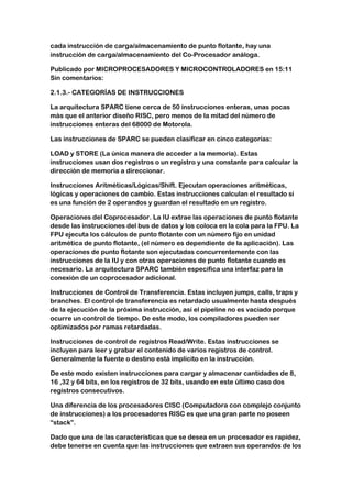 cada instrucción de carga/almacenamiento de punto flotante, hay una
instrucción de carga/almacenamiento del Co-Procesador análoga.

Publicado por MICROPROCESADORES Y MICROCONTROLADORES en 15:11
Sin comentarios:

2.1.3.- CATEGORÍAS DE INSTRUCCIONES

La arquitectura SPARC tiene cerca de 50 instrucciones enteras, unas pocas
más que el anterior diseño RISC, pero menos de la mitad del número de
instrucciones enteras del 68000 de Motorola.

Las instrucciones de SPARC se pueden clasificar en cinco categorías:

LOAD y STORE (La única manera de acceder a la memoria). Estas
instrucciones usan dos registros o un registro y una constante para calcular la
dirección de memoria a direccionar.

Instrucciones Aritméticas/Lógicas/Shift. Ejecutan operaciones aritméticas,
lógicas y operaciones de cambio. Estas instrucciones calculan el resultado si
es una función de 2 operandos y guardan el resultado en un registro.

Operaciones del Coprocesador. La IU extrae las operaciones de punto flotante
desde las instrucciones del bus de datos y los coloca en la cola para la FPU. La
FPU ejecuta los cálculos de punto flotante con un número fijo en unidad
aritmética de punto flotante, (el número es dependiente de la aplicación). Las
operaciones de punto flotante son ejecutadas concurrentemente con las
instrucciones de la IU y con otras operaciones de punto flotante cuando es
necesario. La arquitectura SPARC también especifica una interfaz para la
conexión de un coprocesador adicional.

Instrucciones de Control de Transferencia. Estas incluyen jumps, calls, traps y
branches. El control de transferencia es retardado usualmente hasta después
de la ejecución de la próxima instrucción, así el pipeline no es vaciado porque
ocurre un control de tiempo. De este modo, los compiladores pueden ser
optimizados por ramas retardadas.

Instrucciones de control de registros Read/Write. Estas instrucciones se
incluyen para leer y grabar el contenido de varios registros de control.
Generalmente la fuente o destino está implícito en la instrucción.

De este modo existen instrucciones para cargar y almacenar cantidades de 8,
16 ,32 y 64 bits, en los registros de 32 bits, usando en este último caso dos
registros consecutivos.

Una diferencia de los procesadores CISC (Computadora con complejo conjunto
de instrucciones) a los procesadores RISC es que una gran parte no poseen
“stack”.

Dado que una de las características que se desea en un procesador es rapidez,
debe tenerse en cuenta que las instrucciones que extraen sus operandos de los
 