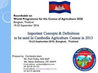 Roundtable on
World Programme for the Census of Agriculture 2020
Bangkok, Thailand
19-23 September 2016
Prepare by: Cambodia team
Mr. Pich Pothy, NIS MoP
Ms. Meas Sotheavy, DP, MAFF
E-mail address: pichpothy@yahoo.com,
HP: 855 89 525 533
E-mail address: sotheavymeas@gmail.com,
HP: 855 97 688 8938 1
 