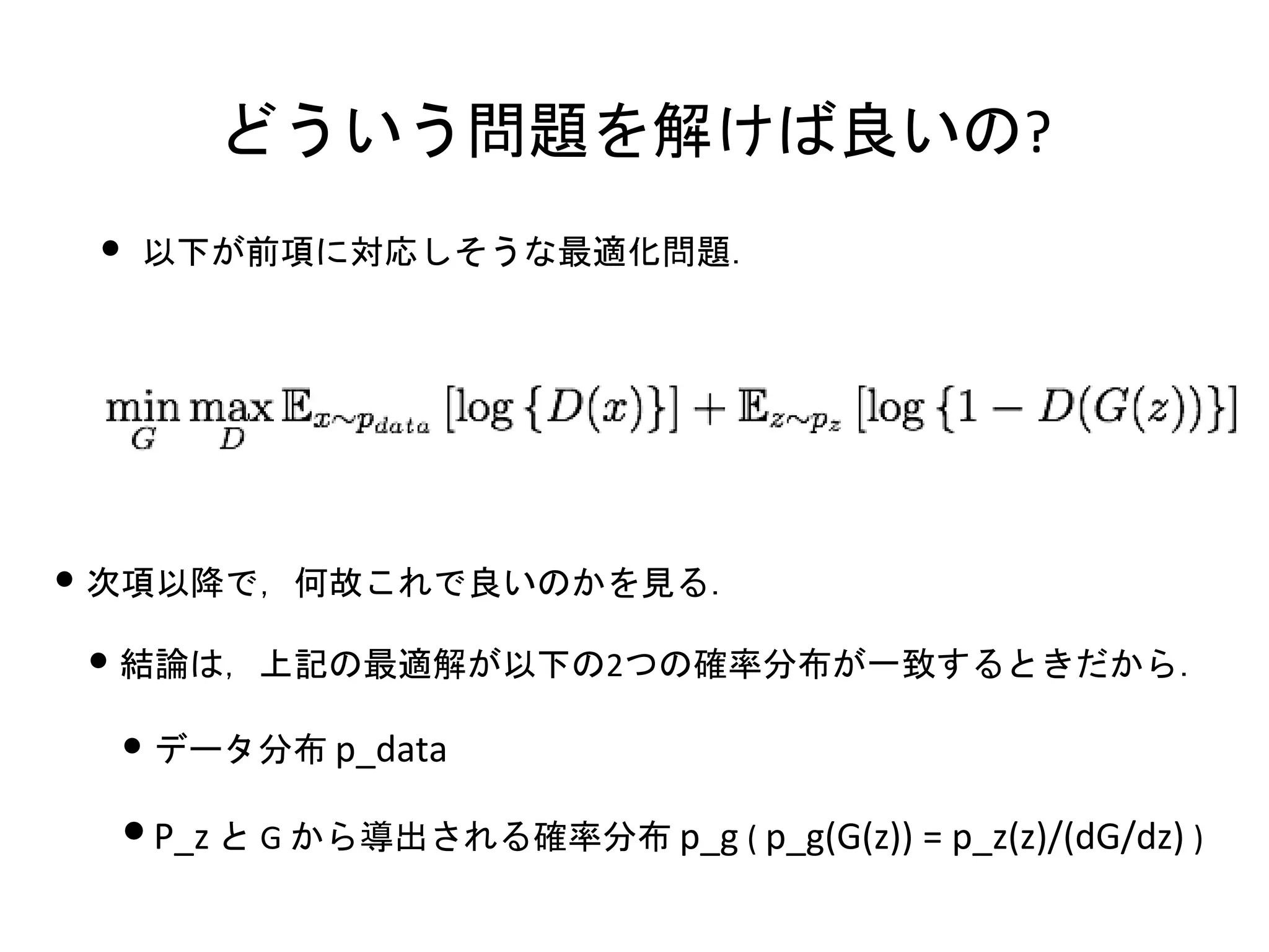 どういう問題を解けば良いの?
• 以下が前項に対応しそうな最適化問題．
• 次項以降で，何故これで良いのかを見る．
• 結論は，上記の最適解が以下の2つの確率分布が一致するときだから．
• データ分布 p_data
•P_z と G から導出される確率分布 p_g ( p_g(G(z)) = p_z(z)/(dG/dz) )
 