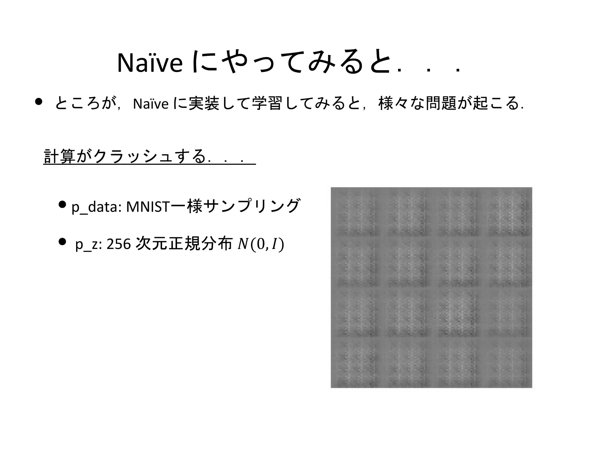 Naïve にやってみると．．．
•p_data: MNIST一様サンプリング
• p_z: 256 次元正規分布 𝑁(0, 𝐼)
計算がクラッシュする．．．
• ところが，Naïve に実装して学習してみると，様々な問題が起こる．
 