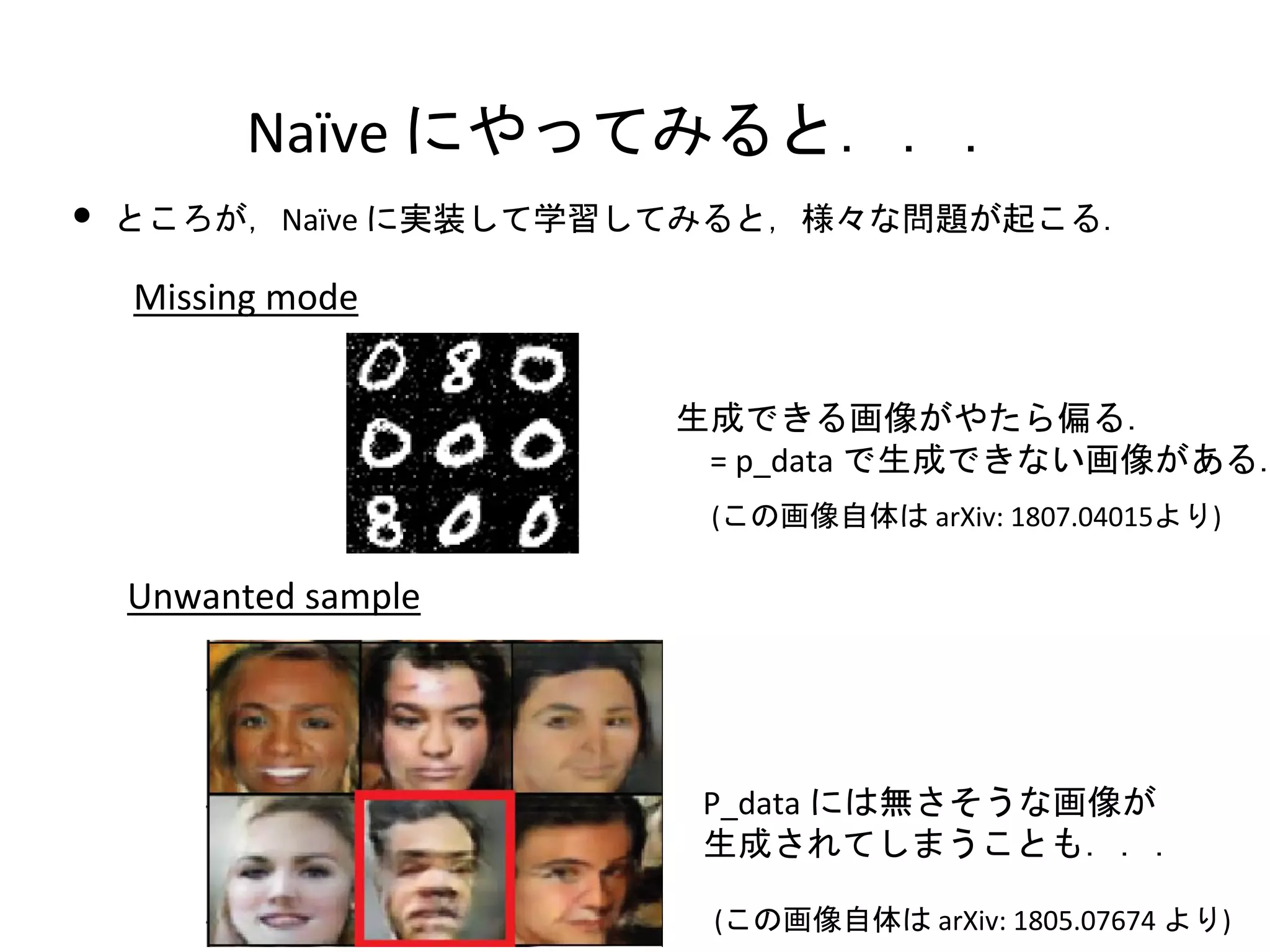 Naïve にやってみると．．．
• ところが，Naïve に実装して学習してみると，様々な問題が起こる．
Missing mode
Unwanted sample
(この画像自体は arXiv: 1805.07674 より)
生成できる画像がやたら偏る．
= p_data で生成できない画像がある．
(この画像自体は arXiv: 1807.04015より)
P_data には無さそうな画像が
生成されてしまうことも．．．
 