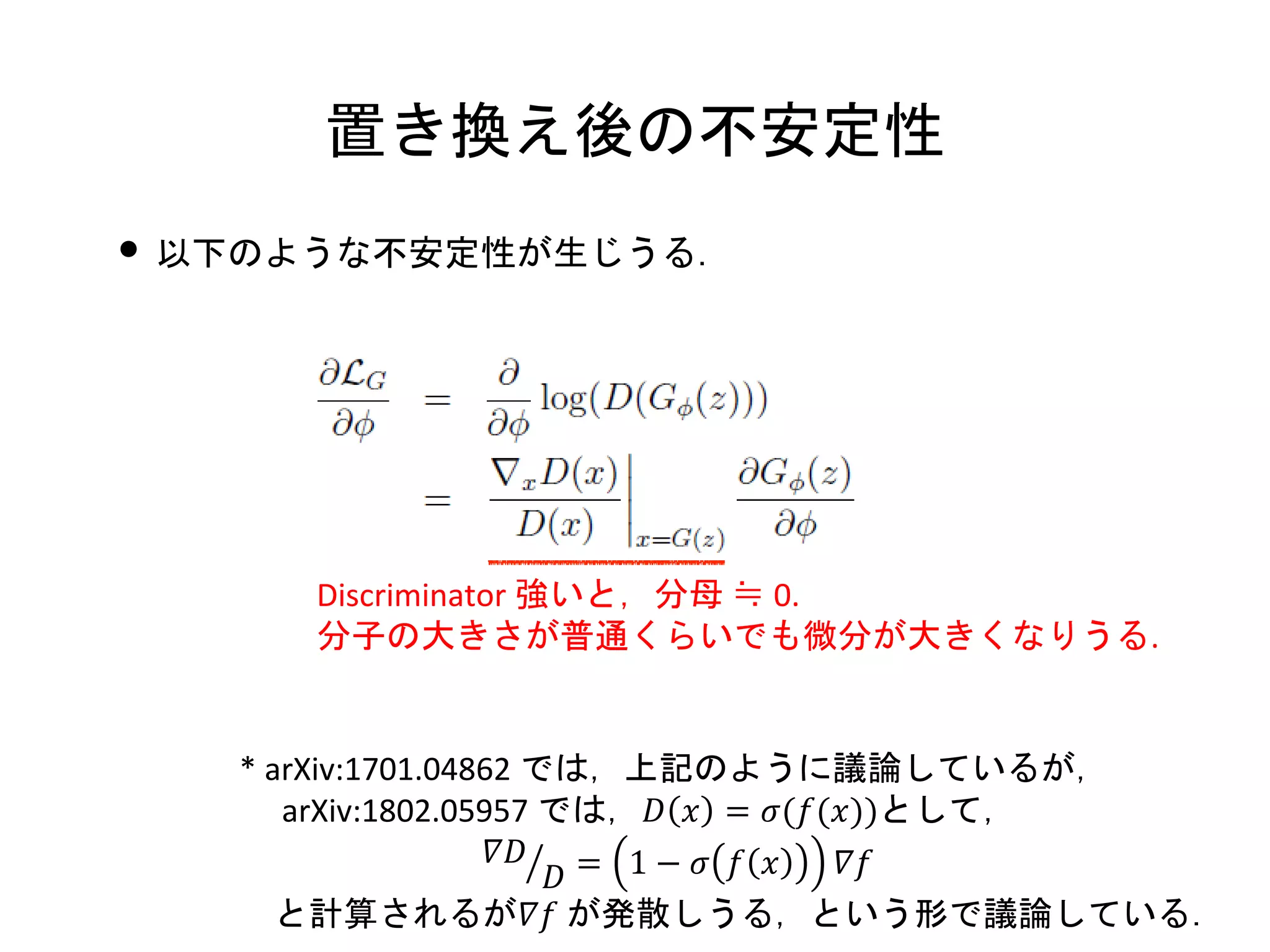 置き換え後の不安定性
• 以下のような不安定性が生じうる．
Discriminator 強いと，分母 ≒ 0.
分子の大きさが普通くらいでも微分が大きくなりうる.
* arXiv:1701.04862 では，上記のように議論しているが，
arXiv:1802.05957 では，𝐷 𝑥 = 𝜎(𝑓(𝑥))として，
ൗ𝛻𝐷
𝐷 = 1 − 𝜎 𝑓 𝑥 𝛻𝑓
と計算されるが𝛻𝑓 が発散しうる，という形で議論している．
 