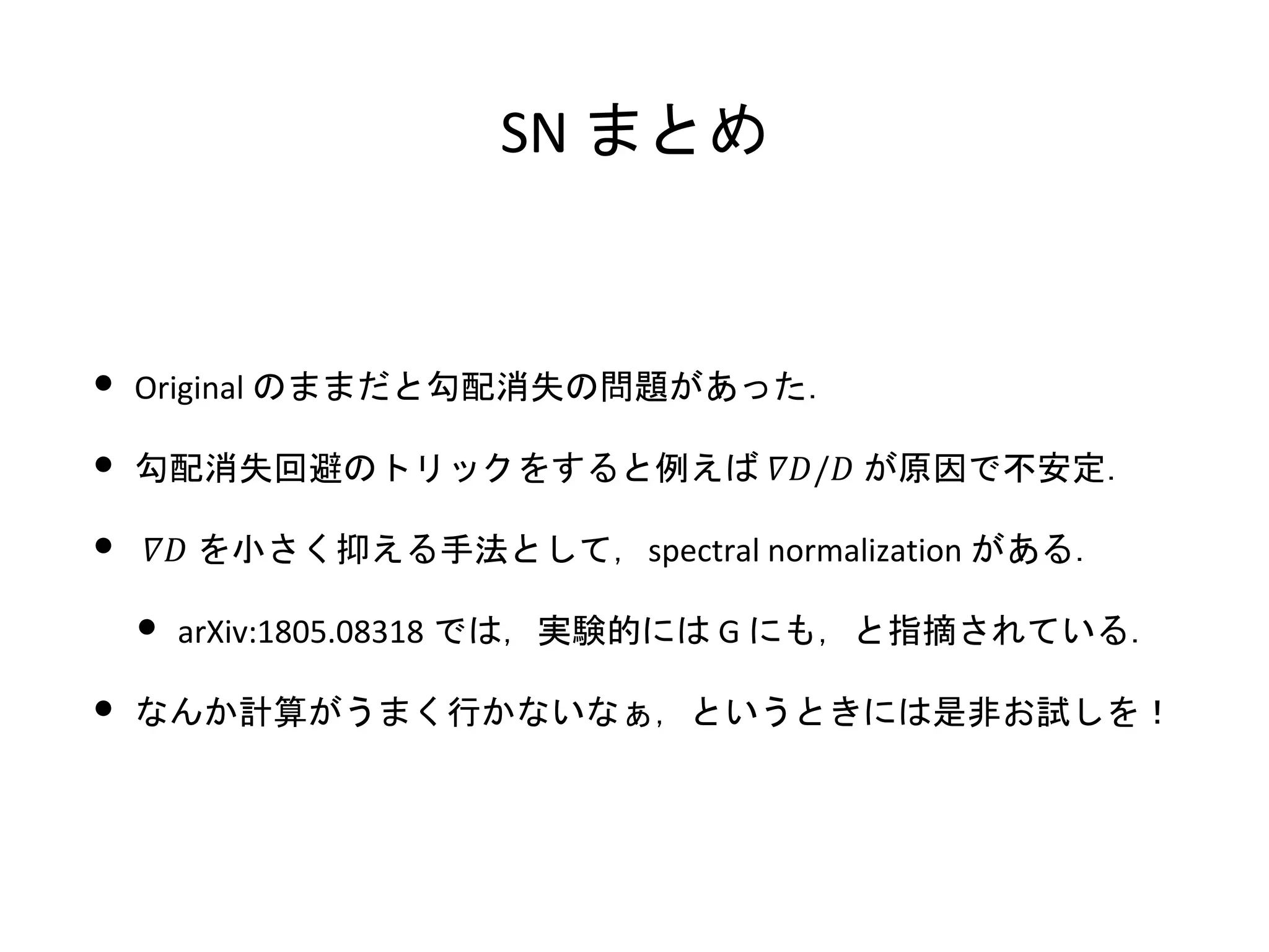SN まとめ
• Original のままだと勾配消失の問題があった．
• 勾配消失回避のトリックをすると例えば 𝛻𝐷/𝐷 が原因で不安定．
• 𝛻𝐷 を小さく抑える手法として，spectral normalization がある．
• arXiv:1805.08318 では，実験的には G にも，と指摘されている．
• なんか計算がうまく行かないなぁ，というときには是非お試しを！
 