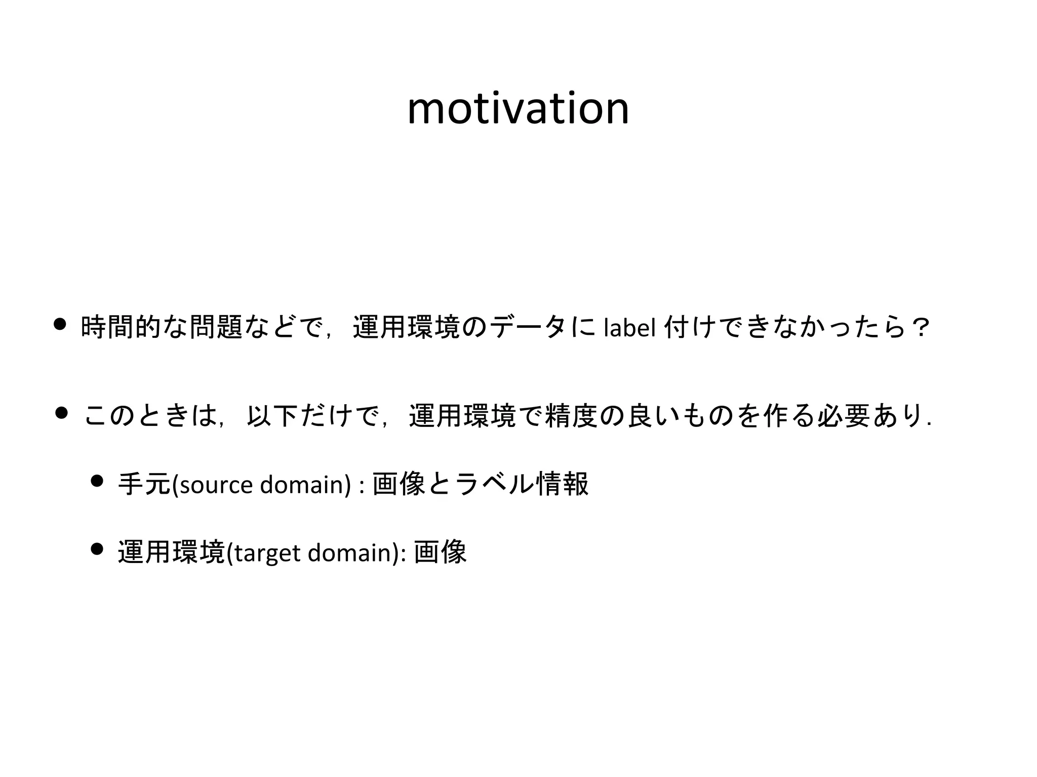 motivation
• 時間的な問題などで，運用環境のデータに label 付けできなかったら？
• このときは，以下だけで，運用環境で精度の良いものを作る必要あり．
• 手元(source domain) : 画像とラベル情報
• 運用環境(target domain): 画像
 