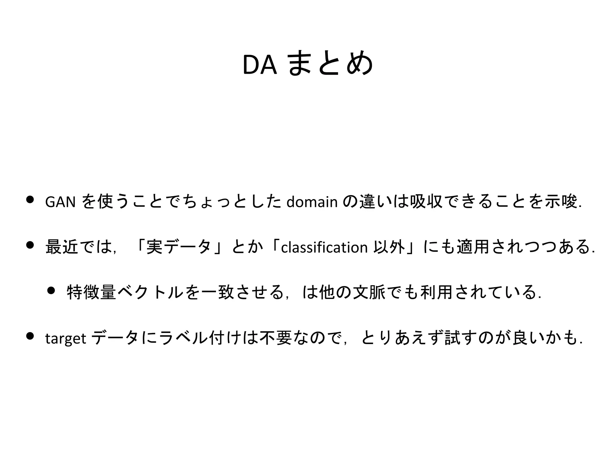 DA まとめ
• GAN を使うことでちょっとした domain の違いは吸収できることを示唆．
• 最近では，「実データ」とか「classification 以外」にも適用されつつある．
• 特徴量ベクトルを一致させる，は他の文脈でも利用されている．
• target データにラベル付けは不要なので，とりあえず試すのが良いかも．
 
