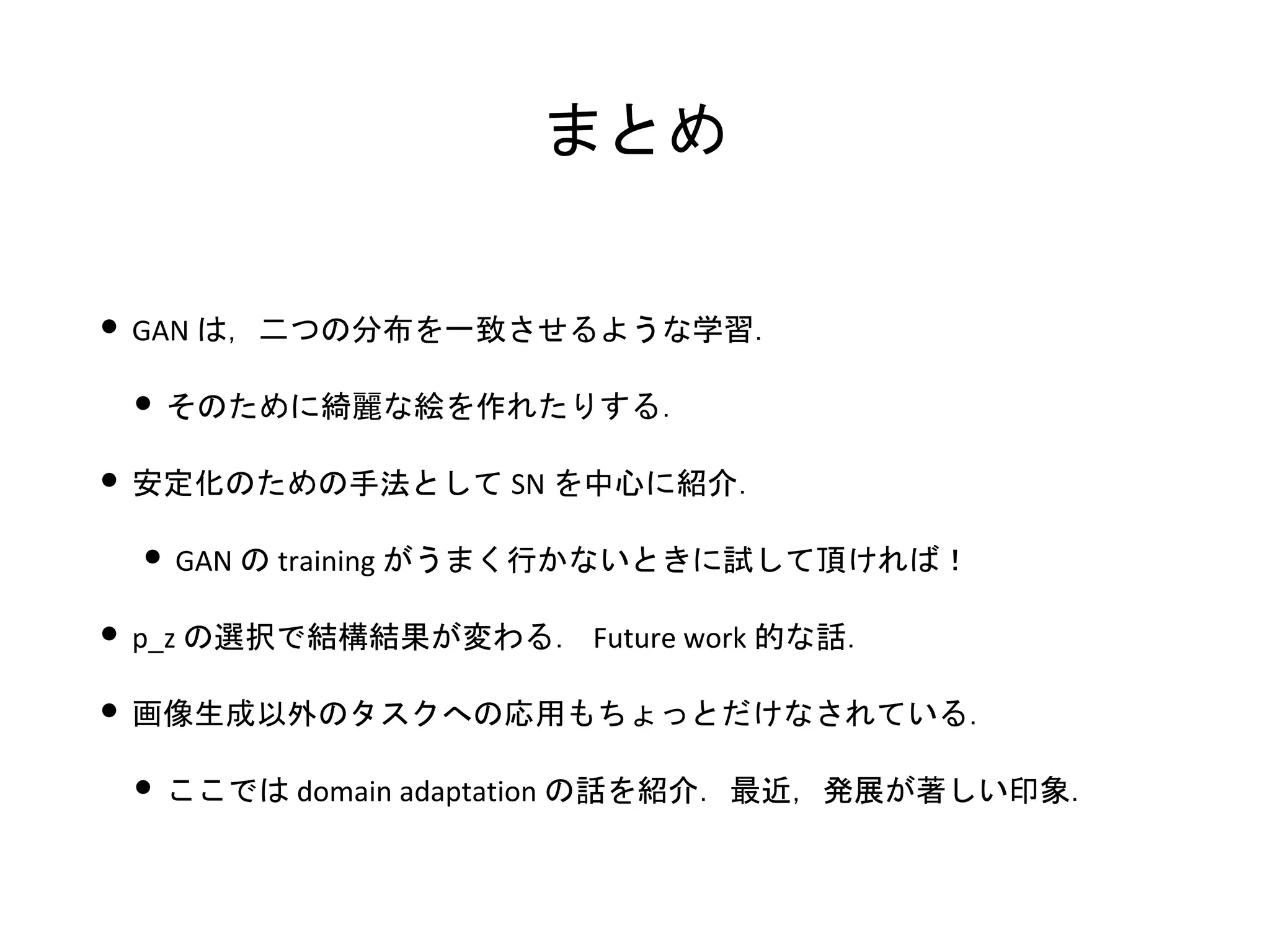 まとめ
• GAN は，二つの分布を一致させるような学習．
• そのために綺麗な絵を作れたりする．
• 安定化のための手法として SN を中心に紹介．
• GAN の training がうまく行かないときに試して頂ければ！
• p_z の選択で結構結果が変わる． Future work 的な話．
• 画像生成以外のタスクへの応用もちょっとだけなされている．
• ここでは domain adaptation の話を紹介．最近，発展が著しい印象．
 