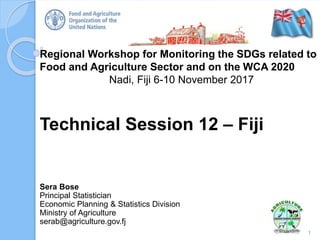 Regional Workshop for Monitoring the SDGs related to
Food and Agriculture Sector and on the WCA 2020
Nadi, Fiji 6-10 November 2017
Technical Session 12 – Fiji
1
Sera Bose
Principal Statistician
Economic Planning & Statistics Division
Ministry of Agriculture
serab@agriculture.gov.fj
 