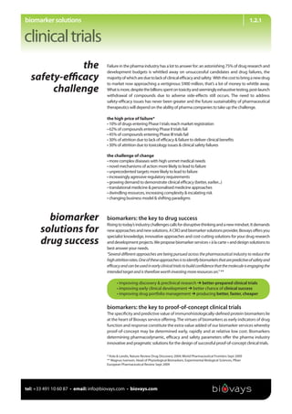 biomarker solutions                                                                                                                  1.2.1




             the                     Failure in the pharma industry has a lot to answer for: an astonishing 75% of drug research and
                                     development budgets is whittled away on unsuccessful candidates and drug failures, the
  safety-eﬃcacy                      majority of which are due to lack of clinical eﬃcacy and safety. With the cost to bring a new drug
                                     to market now approaching a vertiginous $900 million, that’s a lot of money to whittle away.
       challenge                     What is more, despite the billions spent on toxicity and seemingly exhaustive testing, post-launch
                                     withdrawal of compounds due to adverse side-eﬀects still occurs. The need to address
                                     safety-eﬃcacy issues has never been greater and the future sustainability of pharmaceutical
                                     therapeutics will depend on the ability of pharma companies to take up the challenge.

                                     the high price of failure*
                                     • 10% of drugs entering Phase I trials reach market registration
                                     • 62% of compounds entering Phase II trials fail
                                     • 45% of compounds entering Phase III trials fail
                                     • 30% of attrition due to lack of eﬃcacy & failure to deliver clinical beneﬁts
                                     • 30% of attrition due to toxicology issues & clinical safety failures

                                     the challenge of change
                                     • more complex diseases with high unmet medical needs
                                     • novel mechanisms of action more likely to lead to failure
                                     • unprecedented targets more likely to lead to failure
                                     • increasingly agressive regulatory requirements
                                     • growing demand to demonstrate clinical eﬃcacy (better, earlier...)
                                     • translational medicine & personalised medicine approaches
                                     • dwindling resources, increasing complexity & escalating risk
                                     • changing business model & shifting paradigms



         biomarker                   biomarkers: the key to drug success
                                     Rising to today’s industry challenges calls for disruptive thinking and a new mindset. It demands
       solutions for                 new approaches and new solutions. A CRO and biomarker solutions provider, Biovays oﬀers you
                                     specialist knowledge, innovative approaches and cost-cutting solutions for your drug research
       drug success                  and development projects. We propose biomarker services « à la carte » and design solutions to
                                     best answer your needs.
                                     ‘‘Several diﬀerent approaches are being pursued across the pharmaceutical industry to reduce the
                                     high attrition rates. One of these approaches is to identify biomarkers that are predictive of safety and
                                     eﬃcacy and can be used in early clinical trials to build conﬁdence that the molecule is engaging the
                                     intended target and is therefore worth investing more resources on.’’ **

                                           • improving discovery & preclinical research   better-prepared clinical trials
                                           • improving early clinical development   better chance of clinical success
                                           • improving drug portfolio management   producing better, faster, cheaper


                                     biomarkers: the key to proof-of-concept clinical trials
                                     The speciﬁcity and predictive value of immunohistologically-deﬁned protein biomarkers lie
                                     at the heart of Biovays service oﬀering. The virtues of biomarkers as early indicators of drug
                                     function and response constitute the extra value added of our biomarker services whereby
                                     proof-of-concept may be determined early, rapidly and at relative low cost. Biomarkers
                                     determining pharmacodynamic, eﬃcacy and safety parameters oﬀer the pharma industry
                                     innovative and pragmatic solutions for the design of successful proof-of-concept clinical trials.

                                     * Kola & Landis, Nature Review Drug Discovery 2004; World Pharmaceutical Frontiers Sept 2009
                                     ** Magnus Ivarsson, Head of Physiological Biomarkers, Experimental Biological Sciences, Pﬁzer
                                     European Pharmaceutical Review Sept 2009




tel: +33 491 10 60 87 • email: info@biovays.com • biovays.com
 