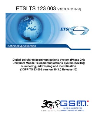 ETSI TS 123 003 V10.3.0 (2011-10)




Technical Specification




    Digital cellular telecommunications system (Phase 2+);
    Universal Mobile Telecommunications System (UMTS);
            Numbering, addressing and identification
          (3GPP TS 23.003 version 10.3.0 Release 10)




                                                               R

                                         GLOBAL SYSTEM FOR
                                       MOBILE COMMUNICATIONS
 