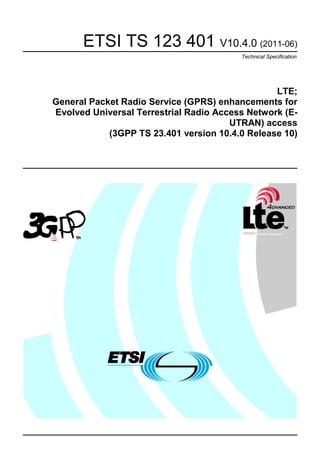 ETSI TS 123 401 V10.4.0 (2011-06)
                                         Technical Specification




                                                 LTE;
General Packet Radio Service (GPRS) enhancements for
Evolved Universal Terrestrial Radio Access Network (E-
                                       UTRAN) access
            (3GPP TS 23.401 version 10.4.0 Release 10)
 