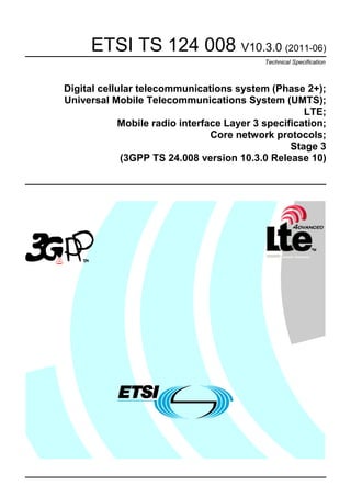 ETSI TS 124 008 V10.3.0 (2011-06)
                                            Technical Specification



Digital cellular telecommunications system (Phase 2+);
Universal Mobile Telecommunications System (UMTS);
                                                     LTE;
             Mobile radio interface Layer 3 specification;
                                 Core network protocols;
                                                  Stage 3
             (3GPP TS 24.008 version 10.3.0 Release 10)
 