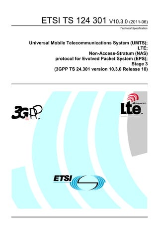 ETSI TS 124 301 V10.3.0 (2011-06)
                                        Technical Specification




Universal Mobile Telecommunications System (UMTS);
                                                 LTE;
                           Non-Access-Stratum (NAS)
            protocol for Evolved Packet System (EPS);
                                              Stage 3
           (3GPP TS 24.301 version 10.3.0 Release 10)
 