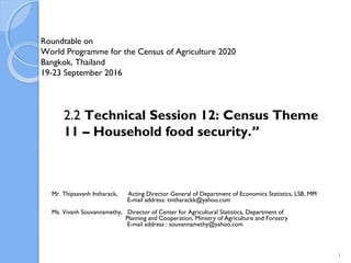 Roundtable on
World Programme for the Census of Agriculture 2020
Bangkok, Thailand
19-23 September 2016
Mr. Thipsavanh Intharack, Acting Director General of Department of Economics Statistics, LSB, MPI
E-mail address: tintharackk@yahoo.com
Ms. Vivanh Souvannamethy, Director of Center for Agricultural Statistics, Department of
Planning and Cooperation, Ministry of Agriculture and Forestry
E-mail address : souvannamethy@yahoo.com
2.2 Technical Session 12: Census Theme
11 – Household food security.”
1
 