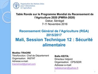 Table Ronde sur le Programme Mondial du Recensement de
l’Agriculture 2020 (PMRA-2020)
Dakar, Sénégal
7-11 Novembre 2016
Modibo TRAORE
Titre/fonction: Chef de Département
Organisation: INSTAT
Adresse e-mail:
traoremod@gmail.com
Recensement Général de l’Agriculture (RGA)
2015/2017
Mali, Session Technique 12 : Sécurité
alimentaire
1
;
Balla KEITA:
Directeur Adjoint
Organisation: CPS/SDR
Adresse e-mail:
ballakoman@yahoo.fr
 