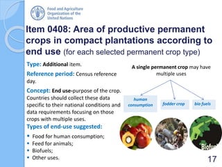 Item 0408: Area of productive permanent
crops in compact plantations according to
end use (for each selected permanent crop type)
Type: Additional item.
Reference period: Census reference
day.
Concept: End use-purpose of the crop.
Countries should collect these data
specific to their national conditions and
data requirements focusing on those
crops with multiple uses.
Types of end-use suggested:
 Food for human consumption;
 Feed for animals;
 Biofuels;
 Other uses. 17
A single permanent crop may have
multiple uses
fodder crop
human
consumption bio fuels
 