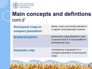Main concepts and defintions
cont.d’
Permanent crops in
compact plantation:
plants, trees and shrubs planted in
a regular and systematic manner.
Scattered plants: permanent crops planted in such
a manner that it is not possible to
estimate the area.
Associate crop: a temporary crop grown in a
compact plantation of permanent
crops
6
 