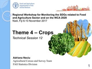 Regional Workshop for Monitoring the SDGs related to Food
and Agriculture Sector and on the WCA 2020
Nadi, Fiji 6-10 November 2017
Theme 4 – Crops
Technical Session 12
Adriana Neciu
Agricultural Census and Survey Team
FAO Statistics Division
1
 
