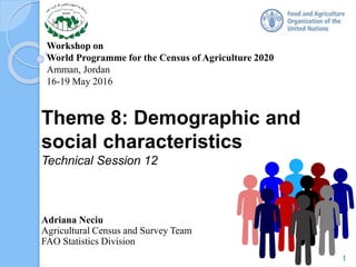 Workshop on
World Programme for the Census of Agriculture 2020
Amman, Jordan
16-19 May 2016
Theme 8: Demographic and
social characteristics
Technical Session 12
Adriana Neciu
Agricultural Census and Survey Team
FAO Statistics Division
1
 