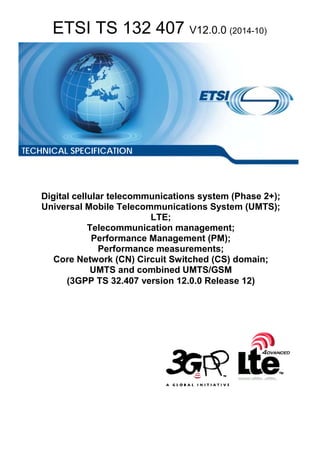 ETSI TS 132 407 V12.0.0 (2014-10)
Digital cellular telecommunications system (Phase 2+);
Universal Mobile Telecommunications System (UMTS);
LTE;
Telecommunication management;
Performance Management (PM);
Performance measurements;
Core Network (CN) Circuit Switched (CS) domain;
UMTS and combined UMTS/GSM
(3GPP TS 32.407 version 12.0.0 Release 12)
TECHNICAL SPECIFICATION
 